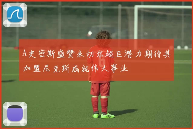 A史密斯盛赞米切尔超巨潜力期待其加盟尼克斯成就伟大事业