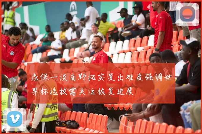 森保一谈南野拓实复出难度强调世界杯选拔需关注恢复进展