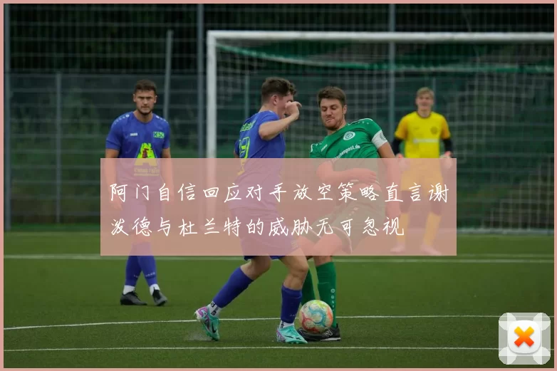 阿门自信回应对手放空策略直言谢泼德与杜兰特的威胁无可忽视