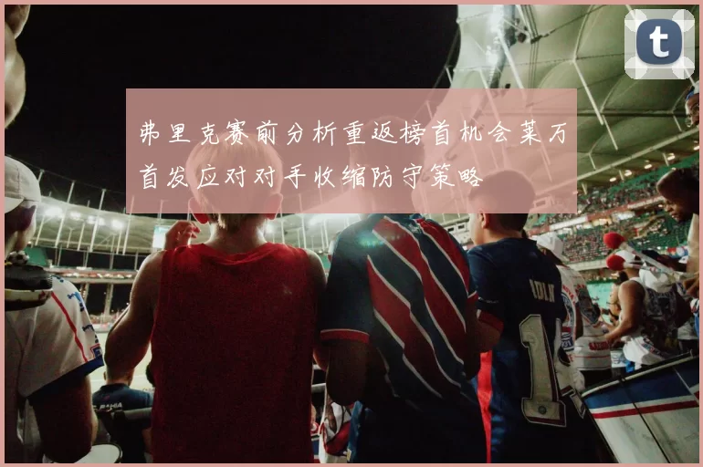 弗里克赛前分析重返榜首机会莱万首发应对对手收缩防守策略