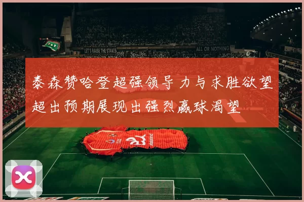 泰森赞哈登超强领导力与求胜欲望超出预期展现出强烈赢球渴望