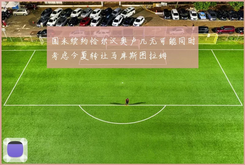 国米续约恰尔汉奥卢几无可能同时考虑今夏转让马库斯图拉姆