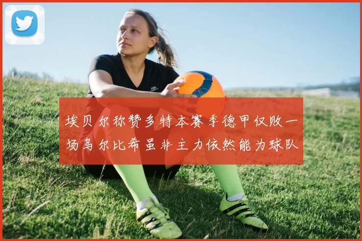 埃贝尔称赞多特本赛季德甲仅败一场乌尔比希虽非主力依然能为球队贡献力量