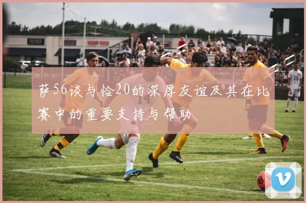 萨56谈与恰20的深厚友谊及其在比赛中的重要支持与帮助