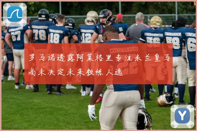 罗马诺透露阿莱格里专注米兰皇马尚未决定未来教练人选