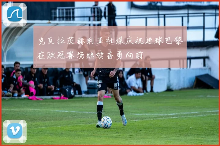 克瓦拉茨赫利亚社媒庆祝进球巴黎在欧冠赛场继续奋勇向前