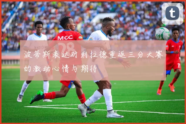 波蒂斯表达对利拉德重返三分大赛的激动心情与期待