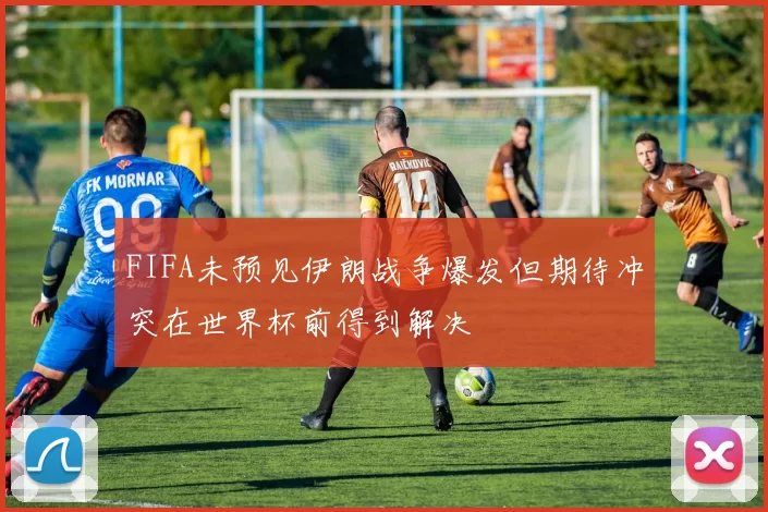 FIFA未预见伊朗战争爆发但期待冲突在世界杯前得到解决