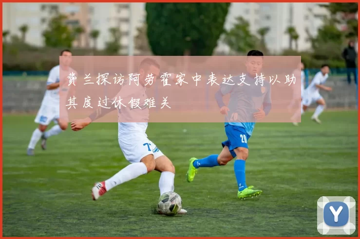 费兰探访阿劳霍家中表达支持以助其度过休假难关