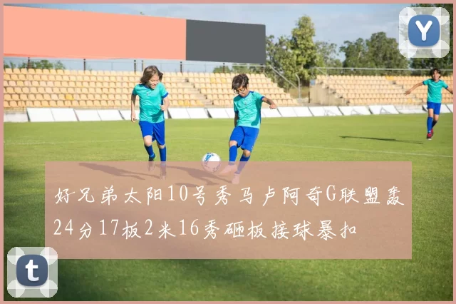 好兄弟太阳10号秀马卢阿奇G联盟轰24分17板2米16秀砸板接球暴扣