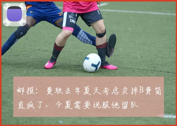 邮报：曼联去年夏天考虑卖掉B费简直疯了，今夏需要说服他留队