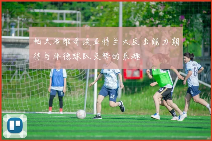 帕夫洛维奇谈亚特兰大反击能力期待与非德球队交锋的乐趣