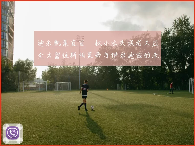 迪米凯莱直言囧叔小法失误尤文应全力留住斯帕莱蒂与伊尔迪兹的未来分析